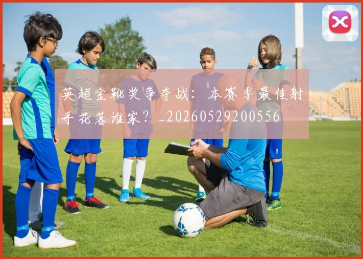英超金靴奖争夺战：本赛季最佳射手花落谁家？_20260529200556