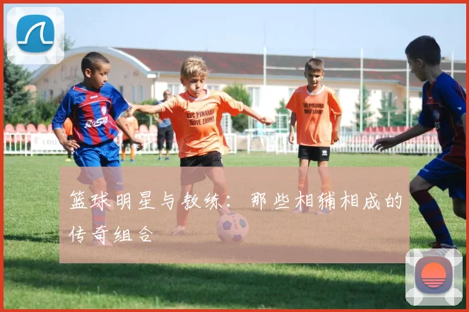 篮球明星与教练:那些相辅相成的传奇组合