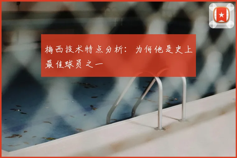 梅西技术特点分析：为何他是史上最佳球员之一