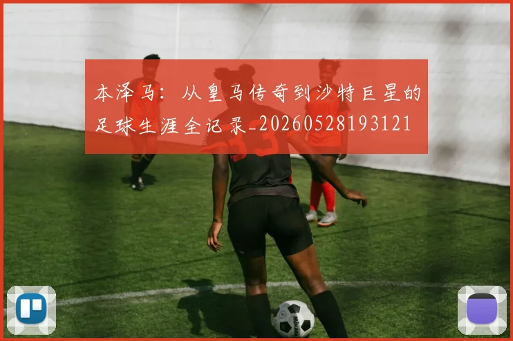 本泽马：从皇马传奇到沙特巨星的足球生涯全记录_20260528193121