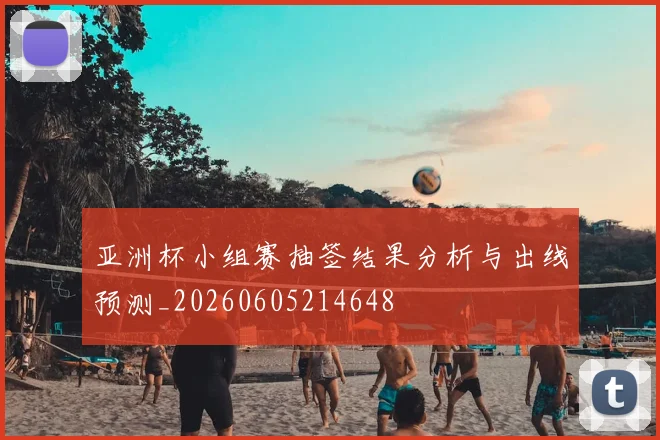 亚洲杯小组赛抽签结果分析与出线预测_20260605214648