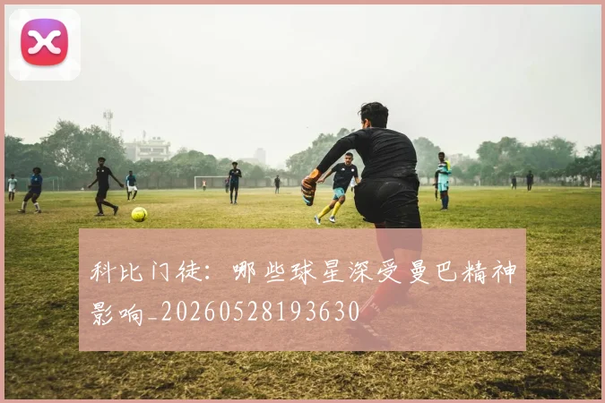 科比门徒：哪些球星深受曼巴精神影响_20260528193630