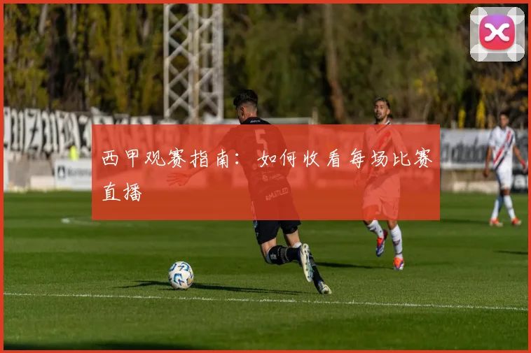 西甲观赛指南:如何收看每场比赛直播