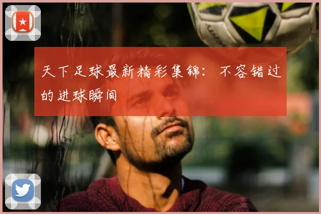 天下足球最新精彩集锦：不容错过的进球瞬间
