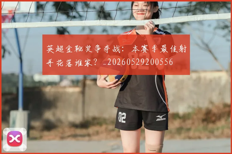 英超金靴奖争夺战:本赛季最佳射手花落谁家?_20260529200556