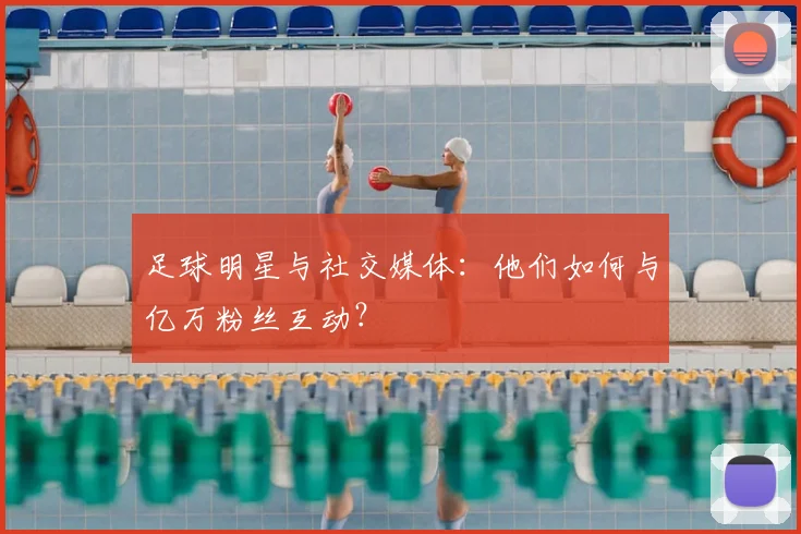 足球明星与社交媒体:他们如何与亿万粉丝互动?