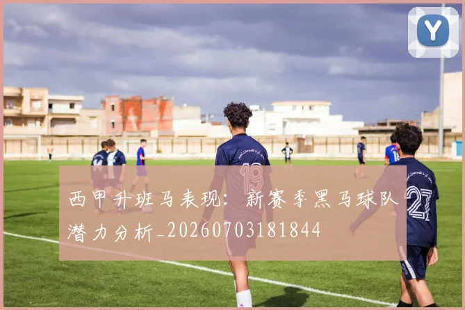 西甲升班马表现：新赛季黑马球队潜力分析_20260703181844