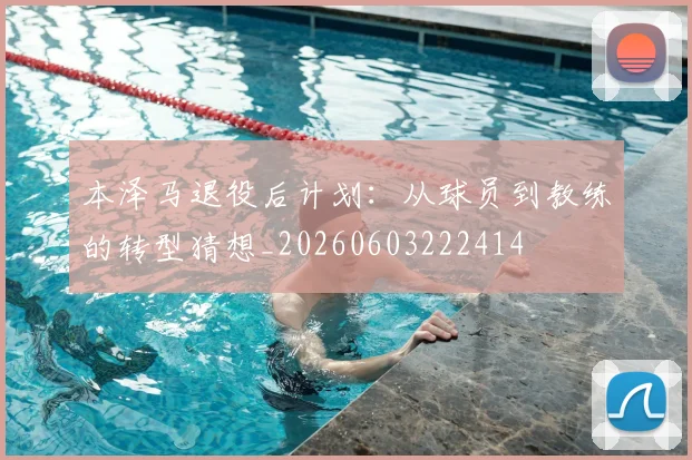 本泽马退役后计划：从球员到教练的转型猜想_20260603222414