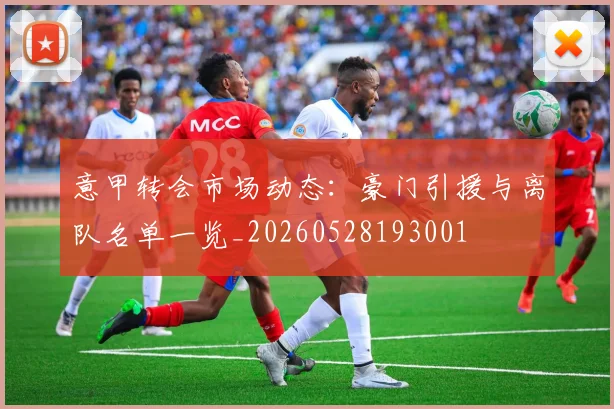意甲转会市场动态：豪门引援与离队名单一览_20260528193001