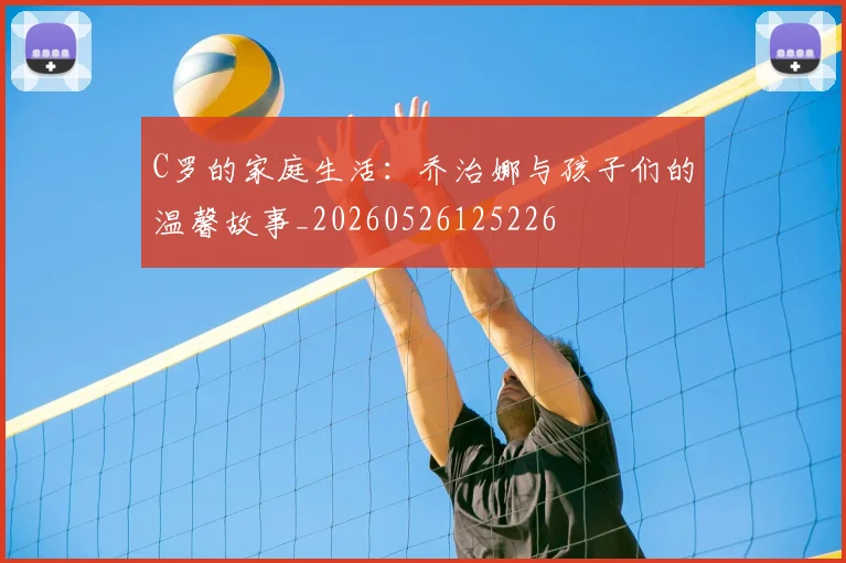 C罗的家庭生活:乔治娜与孩子们的温馨故事_20260526125226