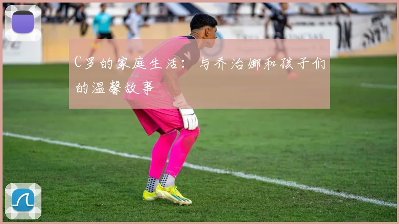 C罗的家庭生活：与乔治娜和孩子们的温馨故事