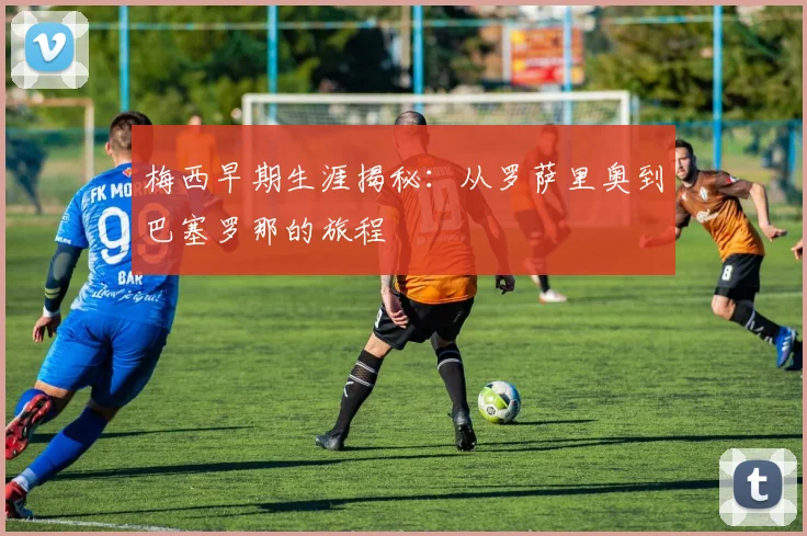 梅西早期生涯揭秘:从罗萨里奥到巴塞罗那的旅程