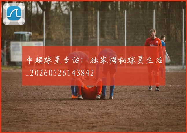 中超球星专访:独家揭秘球员生活_20260526143842