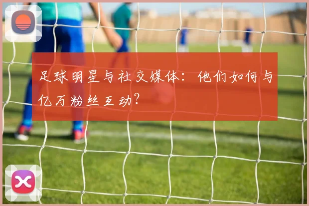 足球明星与社交媒体：他们如何与亿万粉丝互动？