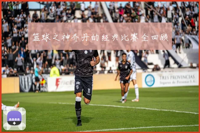 篮球之神乔丹的经典比赛全回顾