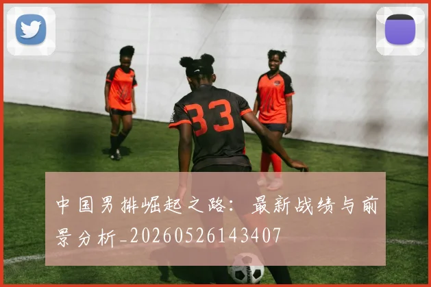 中国男排崛起之路：最新战绩与前景分析_20260526143407