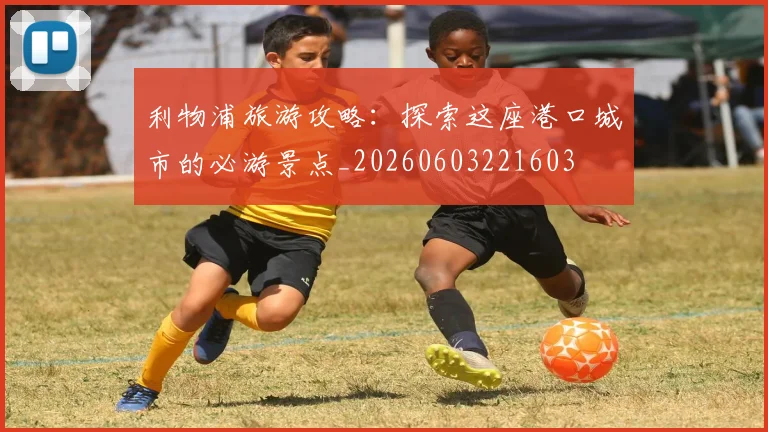 利物浦旅游攻略：探索这座港口城市的必游景点_20260603221603
