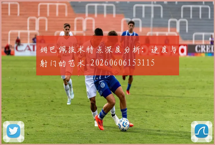 姆巴佩技术特点深度分析：速度与射门的艺术_20260606153115