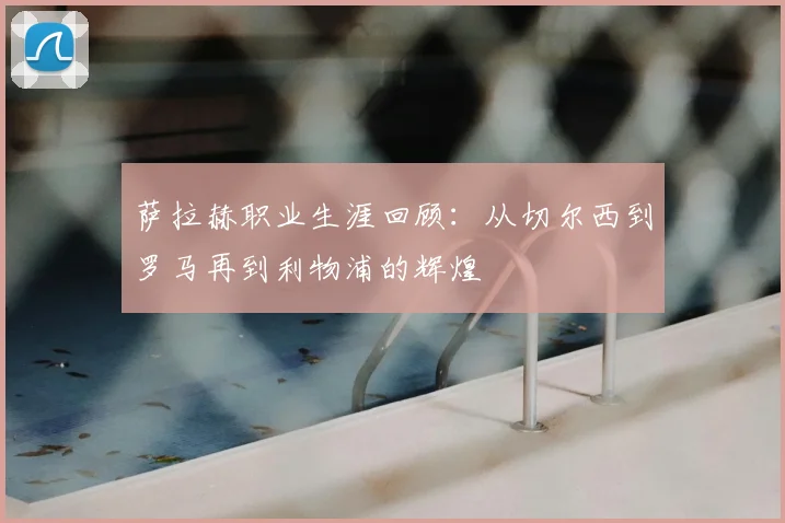 萨拉赫职业生涯回顾:从切尔西到罗马再到利物浦的辉煌