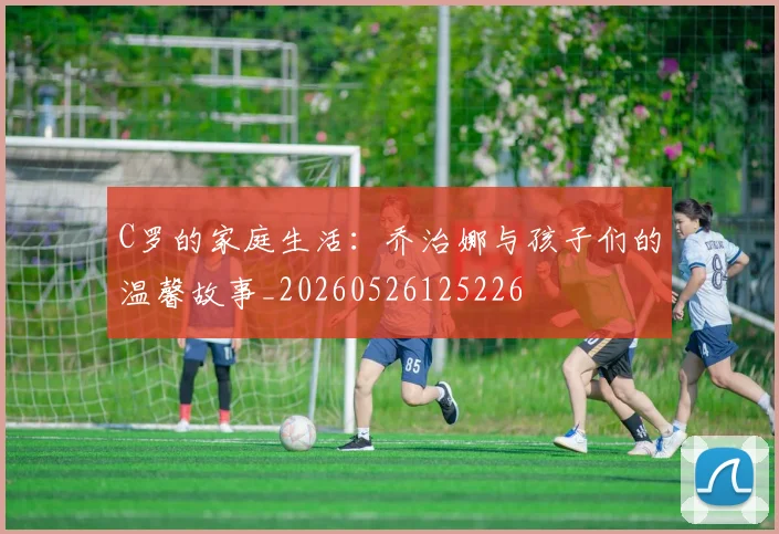 C罗的家庭生活:乔治娜与孩子们的温馨故事_20260526125226