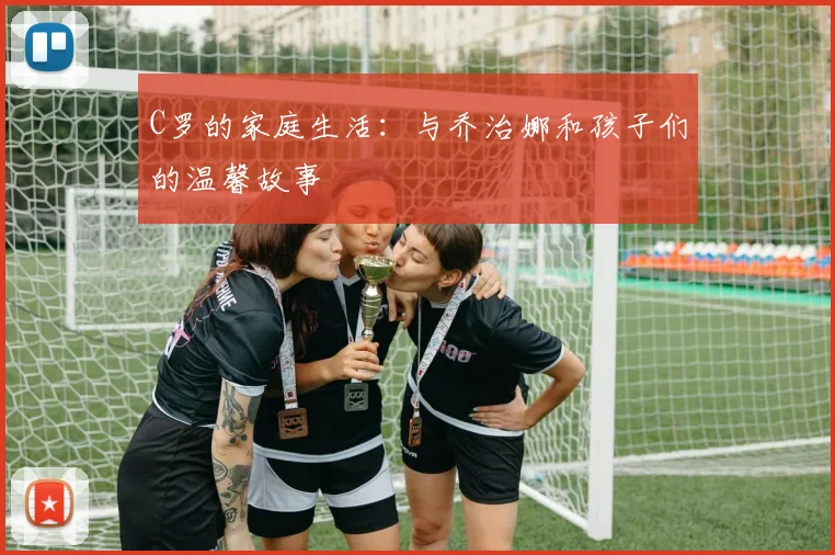 C罗的家庭生活:与乔治娜和孩子们的温馨故事