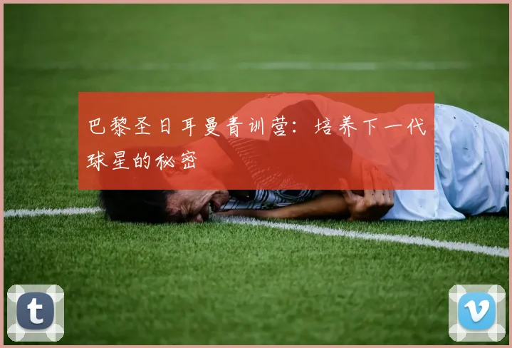 巴黎圣日耳曼青训营:培养下一代球星的秘密