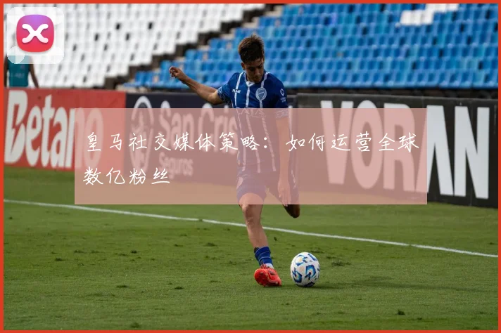 皇马社交媒体策略：如何运营全球数亿粉丝